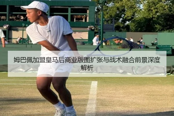 姆巴佩加盟皇马后商业版图扩张与战术融合前景深度解析