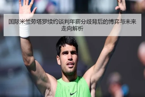 国际米兰劳塔罗续约谈判年薪分歧背后的博弈与未来走向解析