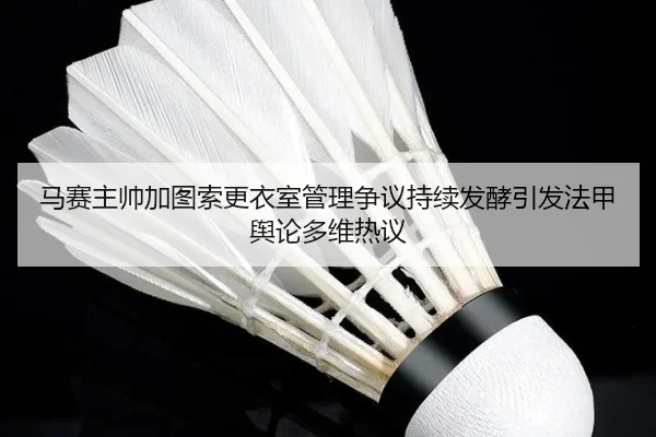 马赛主帅加图索更衣室管理争议持续发酵引发法甲舆论多维热议
