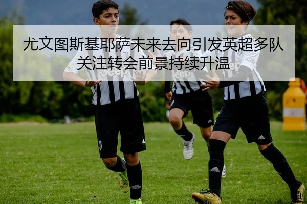 尤文图斯基耶萨未来去向引发英超多队关注转会前景持续升温