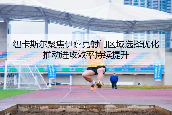 纽卡斯尔聚焦伊萨克射门区域选择优化推动进攻效率持续提升