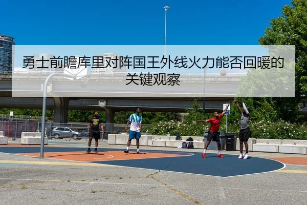 勇士前瞻库里对阵国王外线火力能否回暖的关键观察