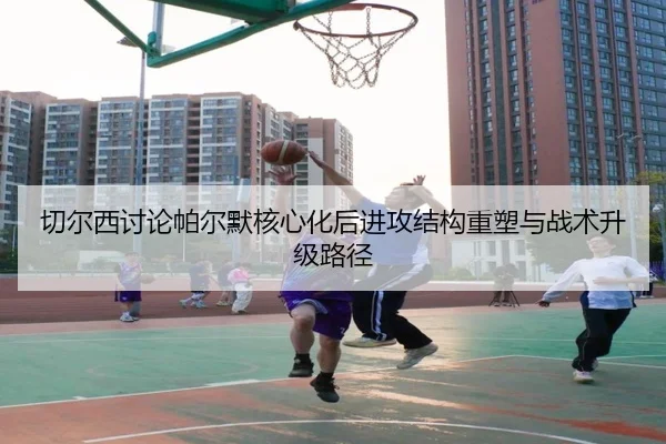 切尔西讨论帕尔默核心化后进攻结构重塑与战术升级路径