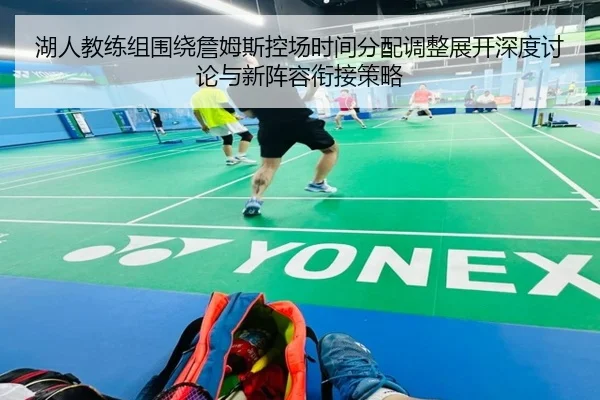 湖人教练组围绕詹姆斯控场时间分配调整展开深度讨论与新阵容衔接策略