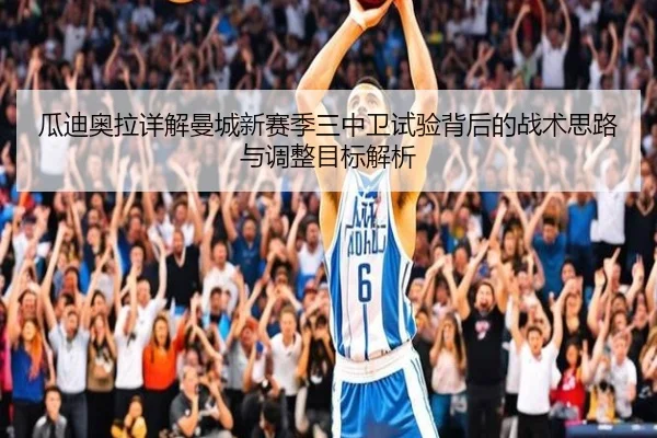瓜迪奥拉详解曼城新赛季三中卫试验背后的战术思路与调整目标解析