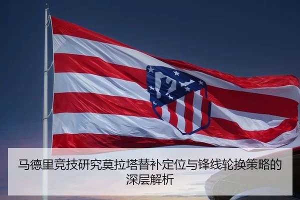 马德里竞技研究莫拉塔替补定位与锋线轮换策略的深层解析