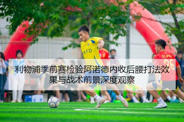 利物浦季前赛检验阿诺德内收后腰打法效果与战术前景深度观察