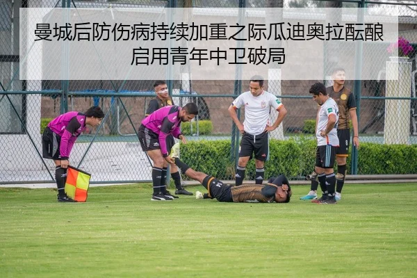 曼城后防伤病持续加重之际瓜迪奥拉酝酿启用青年中卫破局