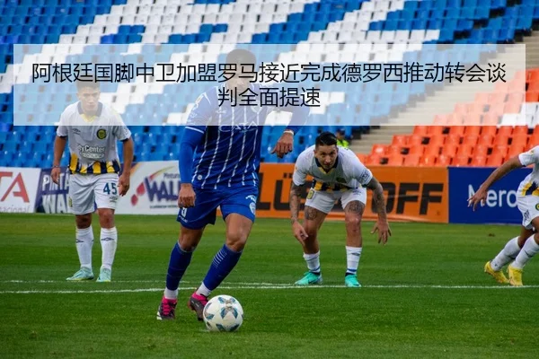 阿根廷国脚中卫加盟罗马接近完成德罗西推动转会谈判全面提速