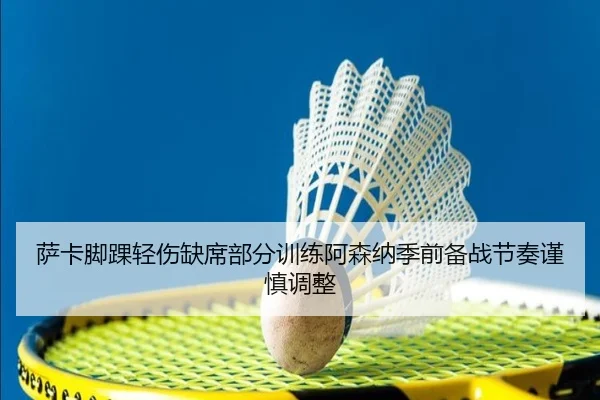 萨卡脚踝轻伤缺席部分训练阿森纳季前备战节奏谨慎调整